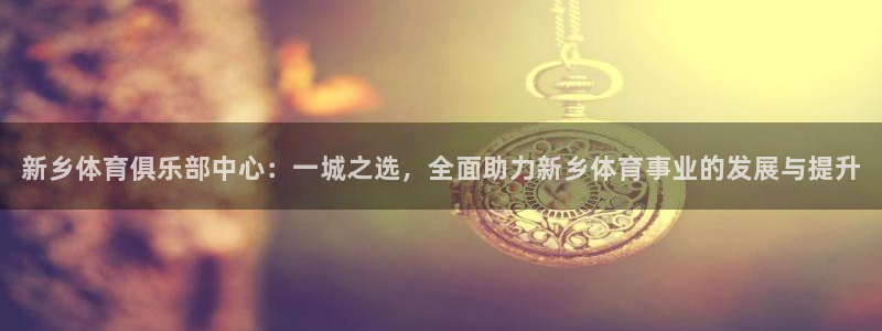 oety欧亿体育官网下载平台是正规平台吗：新乡体育俱乐部中心